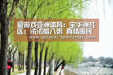 爱游戏亚洲体育:宝华洲社区:浓浓腊八粥 真情暖民工(图2) 爱游戏体育娱乐平台